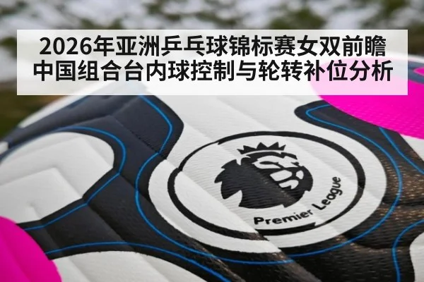2026年亚洲乒乓球锦标赛女双前瞻中国组合台内球控制与轮转补位分析